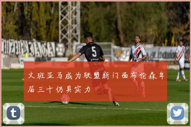文班亚马成为联盟新门面布伦森年届三十仍具实力