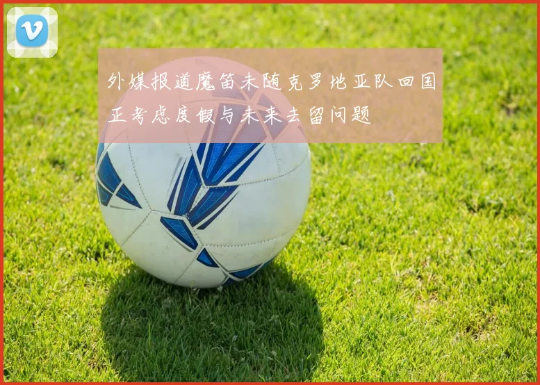 外媒报道魔笛未随克罗地亚队回国正考虑度假与未来去留问题