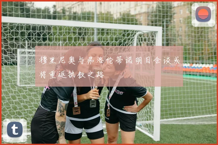 穆里尼奥与弗洛伦蒂诺明日会谈或将重返执教之路