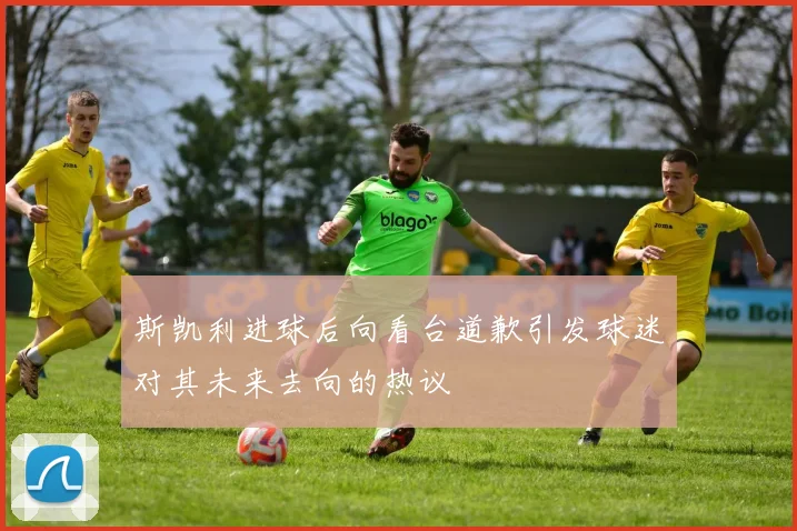 斯凯利进球后向看台道歉引发球迷对其未来去向的热议