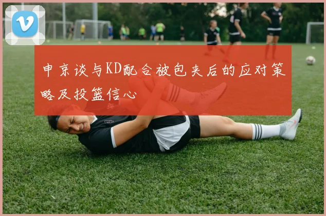 申京谈与KD配合被包夹后的应对策略及投篮信心