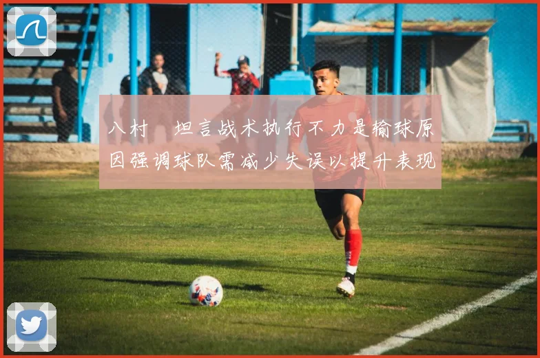 八村塁坦言战术执行不力是输球原因强调球队需减少失误以提升表现