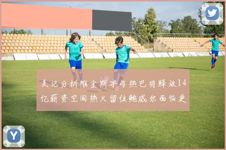 美记分析维金斯字母热巴将释放14亿薪资空间热火留住鲍威尔面临更大挑战