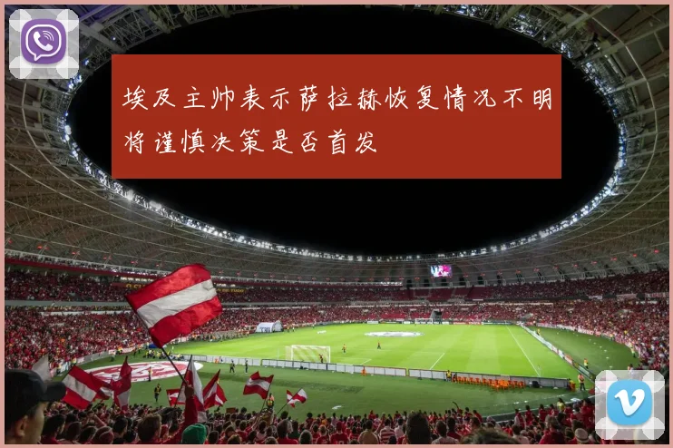 埃及主帅表示萨拉赫恢复情况不明将谨慎决策是否首发