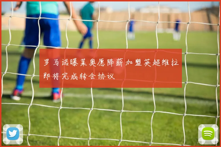 罗马诺曝莱奥愿降薪加盟英超维拉即将完成转会协议