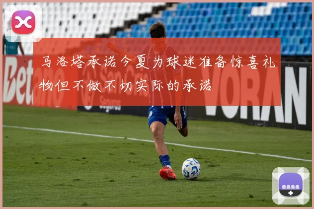 马洛塔承诺今夏为球迷准备惊喜礼物但不做不切实际的承诺
