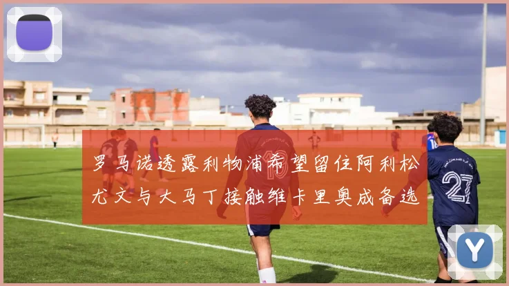 罗马诺透露利物浦希望留住阿利松尤文与大马丁接触维卡里奥成备选
