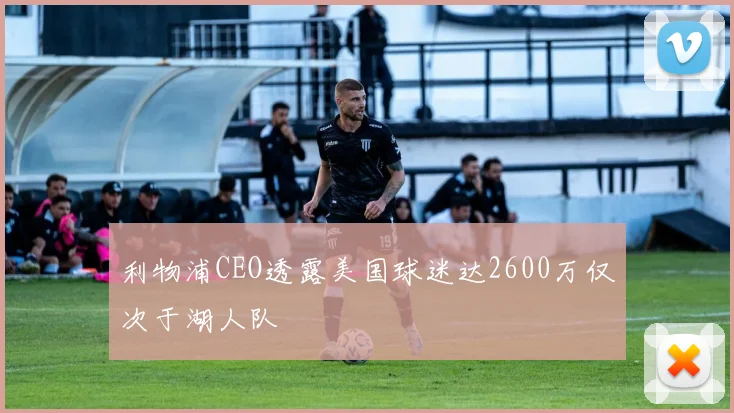 利物浦CEO透露美国球迷达2600万仅次于湖人队