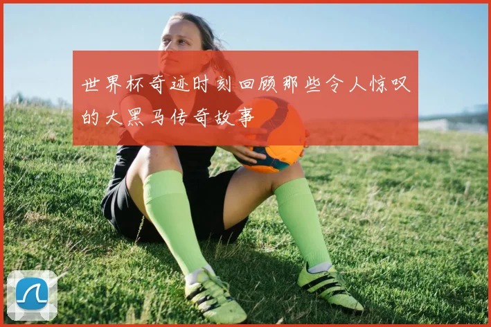 世界杯奇迹时刻回顾那些令人惊叹的大黑马传奇故事