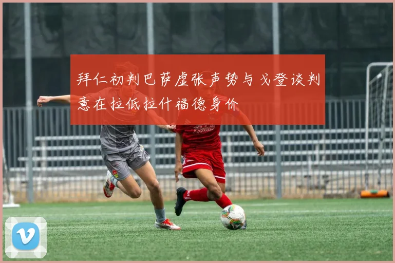 拜仁初判巴萨虚张声势与戈登谈判意在拉低拉什福德身价