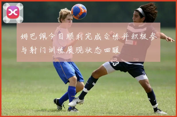姆巴佩今日顺利完成合练并积极参与射门训练展现状态回暖