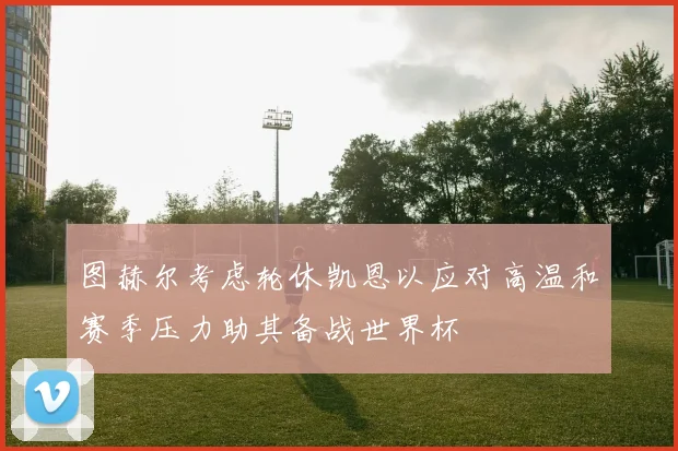 图赫尔考虑轮休凯恩以应对高温和赛季压力助其备战世界杯