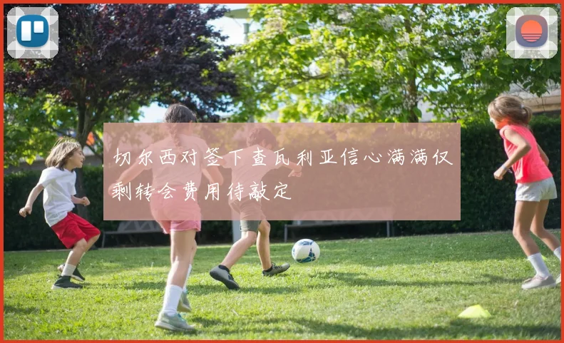切尔西对签下查瓦利亚信心满满仅剩转会费用待敲定