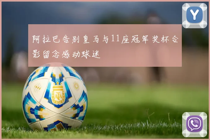 阿拉巴告别皇马与11座冠军奖杯合影留念感动球迷