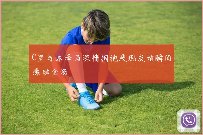 C罗与本泽马深情拥抱展现友谊瞬间感动全场