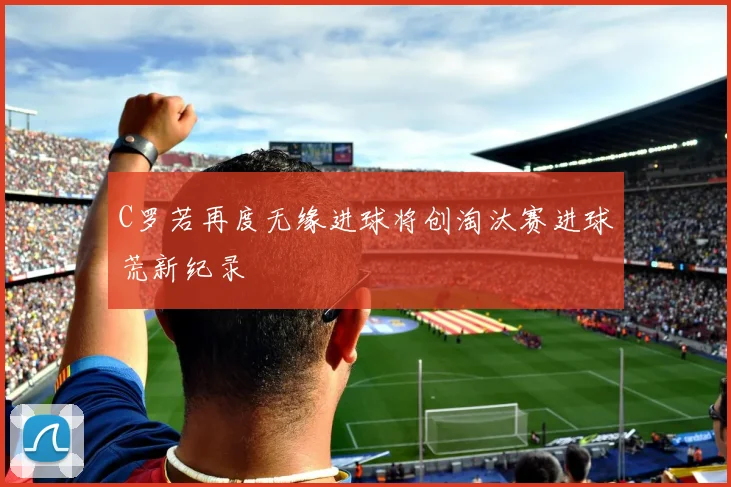 C罗若再度无缘进球将创淘汰赛进球荒新纪录