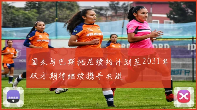 国米与巴斯托尼续约计划至2031年双方期待继续携手共进