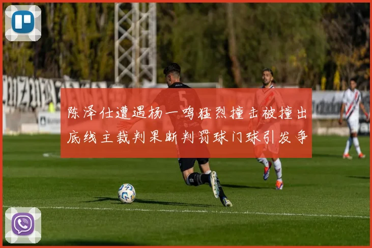 陈泽仕遭遇杨一鸣猛烈撞击被撞出底线主裁判果断判罚球门球引发争议