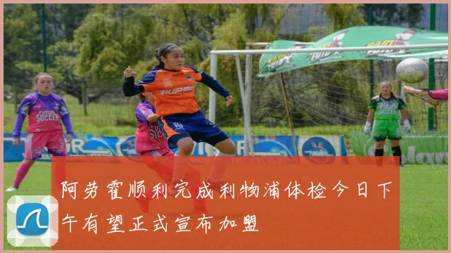 阿劳霍顺利完成利物浦体检今日下午有望正式宣布加盟