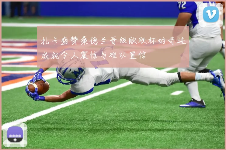 扎卡盛赞桑德兰晋级欧联杯的奇迹成就令人震惊与难以置信