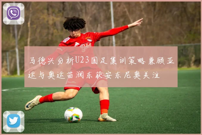 马德兴分析U23国足集训策略兼顾亚运与奥运苗润东获安东尼奥关注