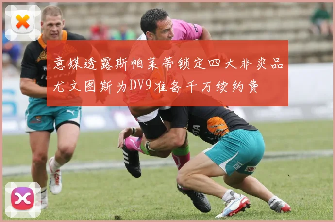 意媒透露斯帕莱蒂锁定四大非卖品尤文图斯为DV9准备千万续约费