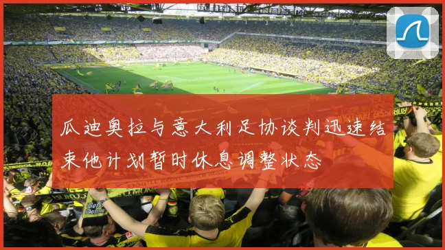 瓜迪奥拉与意大利足协谈判迅速结束他计划暂时休息调整状态