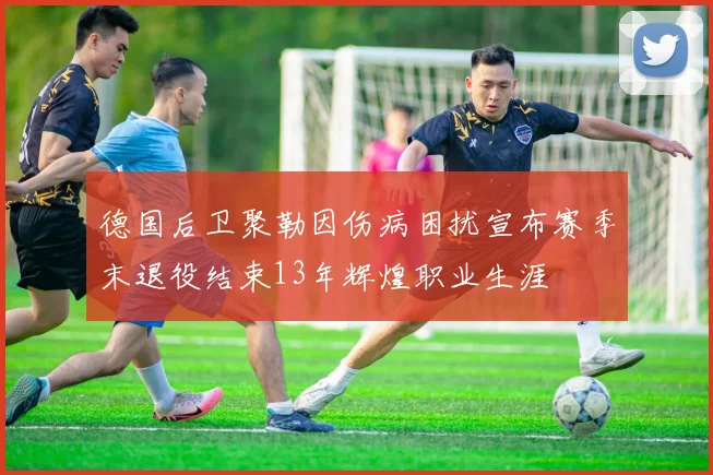 德国后卫聚勒因伤病困扰宣布赛季末退役结束13年辉煌职业生涯
