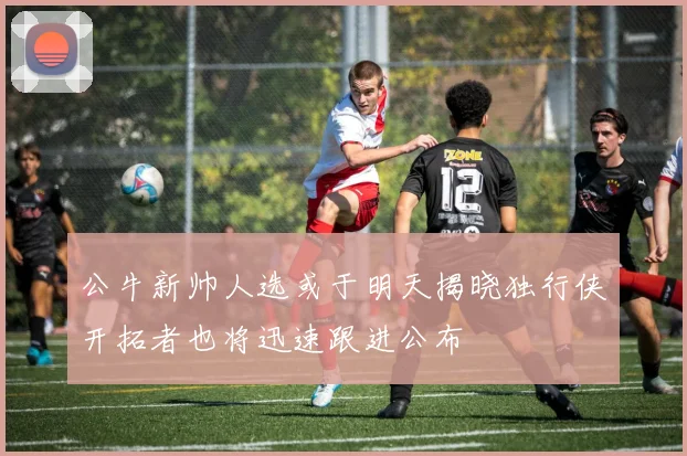 公牛新帅人选或于明天揭晓独行侠开拓者也将迅速跟进公布