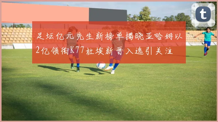 足坛亿元先生新榜单揭晓亚哈姆以2亿领衔K77杜埃新晋入选引关注