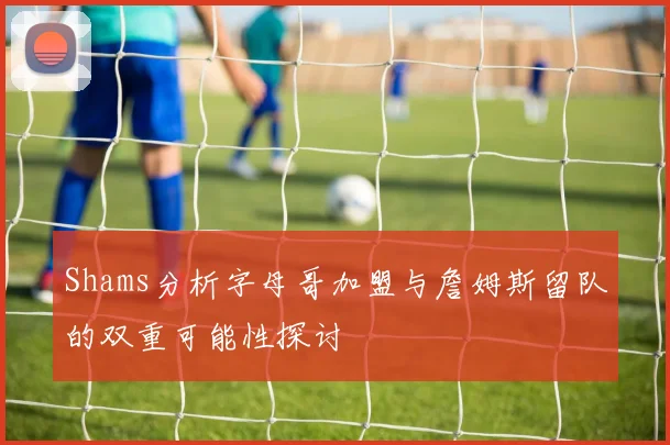 Shams分析字母哥加盟与詹姆斯留队的双重可能性探讨