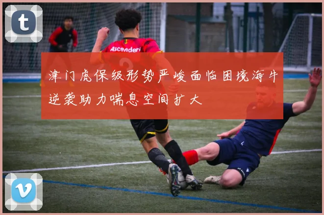 津门虎保级形势严峻面临困境海牛逆袭助力喘息空间扩大
