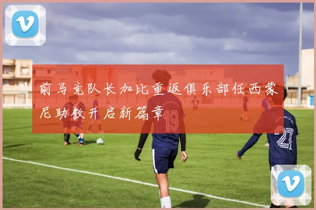 前马竞队长加比重返俱乐部任西蒙尼助教开启新篇章