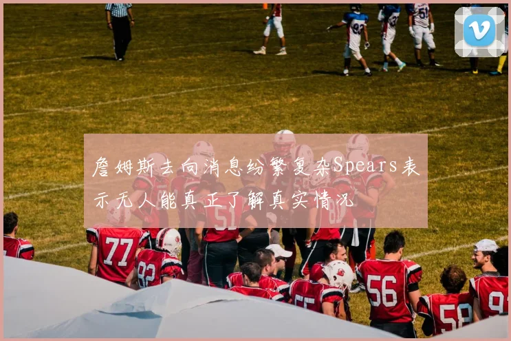 詹姆斯去向消息纷繁复杂Spears表示无人能真正了解真实情况