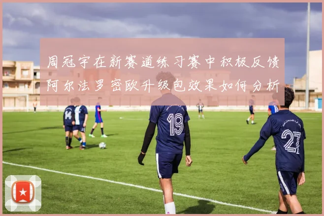 周冠宇在新赛道练习赛中积极反馈阿尔法罗密欧升级包效果如何分析
