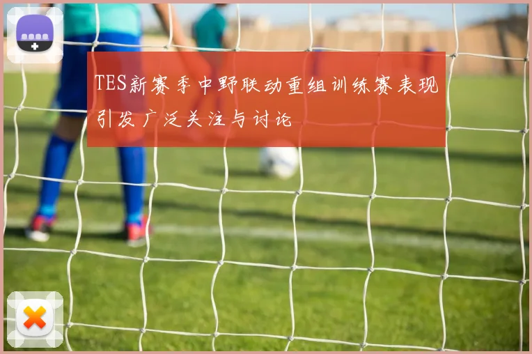 TES新赛季中野联动重组训练赛表现引发广泛关注与讨论